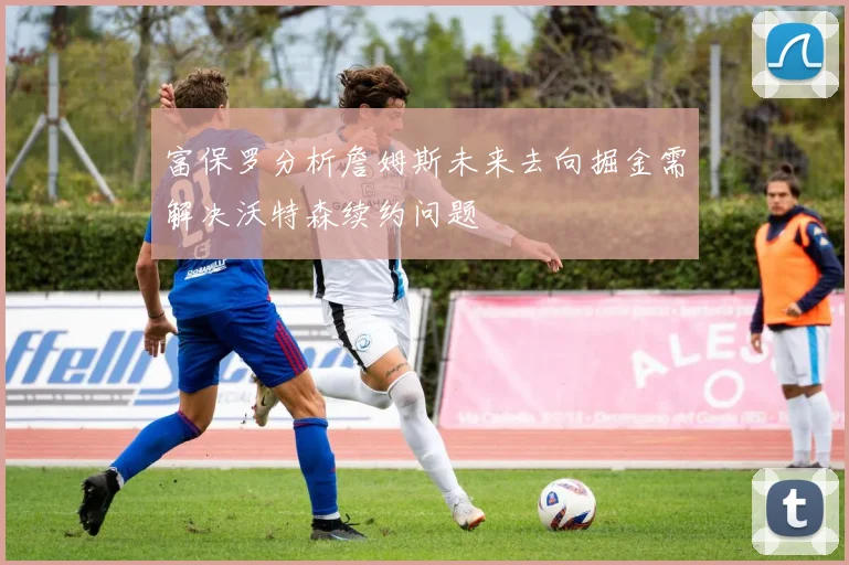 富保罗分析詹姆斯未来去向掘金需解决沃特森续约问题