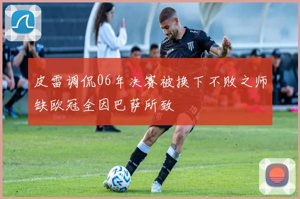 皮雷调侃06年决赛被换下不败之师缺欧冠全因巴萨所致