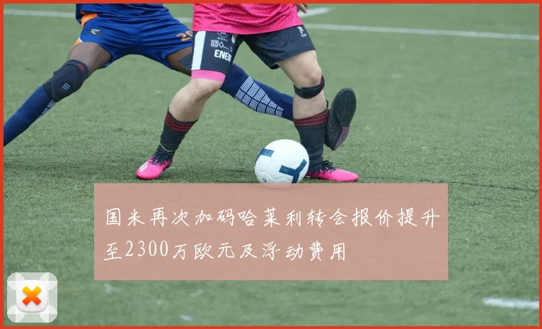 国米再次加码哈莱利转会报价提升至2300万欧元及浮动费用