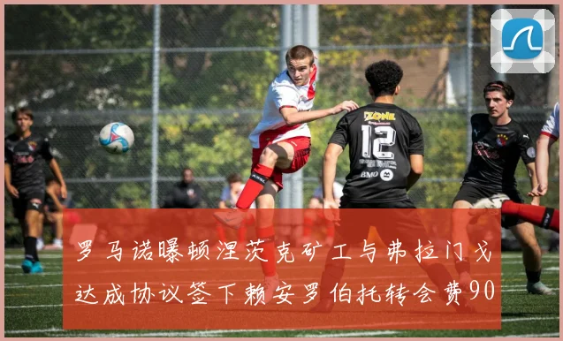 罗马诺曝顿涅茨克矿工与弗拉门戈达成协议签下赖安罗伯托转会费900万欧元