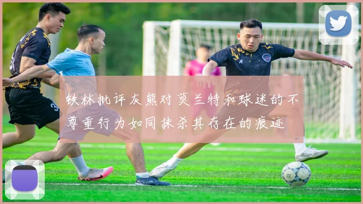 铁林批评灰熊对莫兰特和球迷的不尊重行为如同抹杀其存在的痕迹