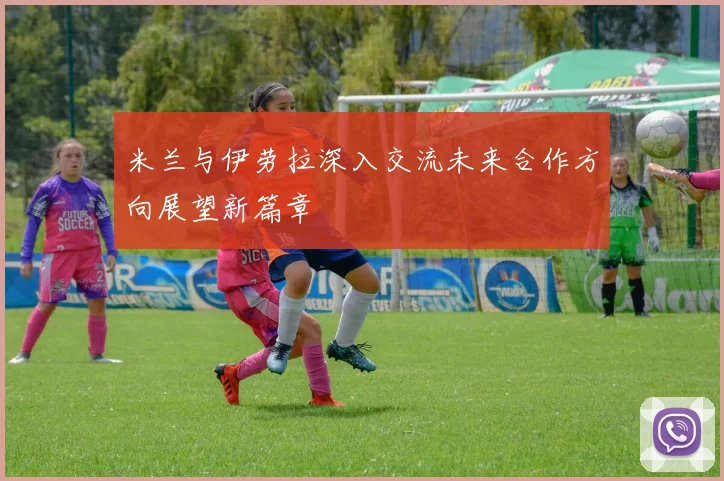 米兰与伊劳拉深入交流未来合作方向展望新篇章