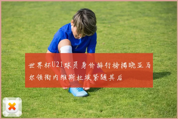 世界杯U21球员身价排行榜揭晓亚马尔领衔内维斯杜埃紧随其后