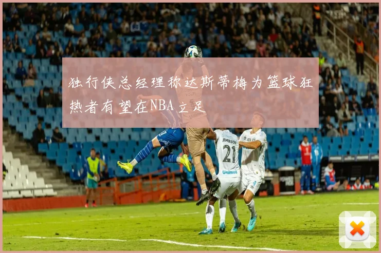 独行侠总经理称达斯蒂梅为篮球狂热者有望在NBA立足