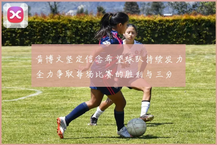 黄博文坚定信念希望球队持续发力全力争取每场比赛的胜利与三分