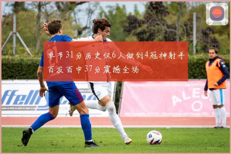 单节31分历史仅6人做到4冠神射手百发百中37分震撼全场