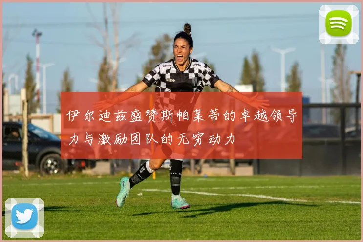 伊尔迪兹盛赞斯帕莱蒂的卓越领导力与激励团队的无穷动力
