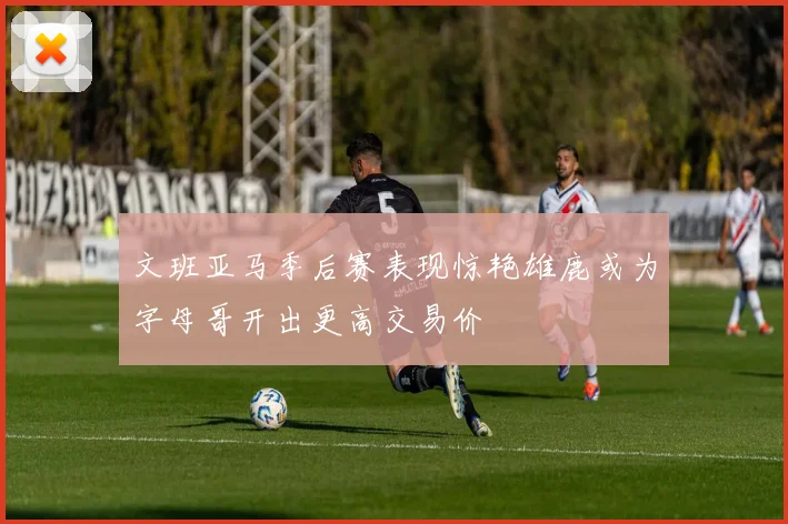 文班亚马季后赛表现惊艳雄鹿或为字母哥开出更高交易价