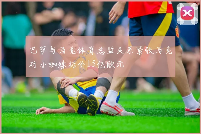 巴萨与马竞体育总监关系紧张马竞对小蜘蛛标价15亿欧元