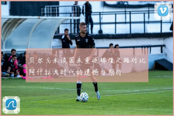 贝尔戈米谈国米重返辉煌之路对比阿什拉夫时代的遗憾与期待
