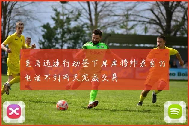 皇马迅速行动签下库库穆帅亲自打电话不到两天完成交易