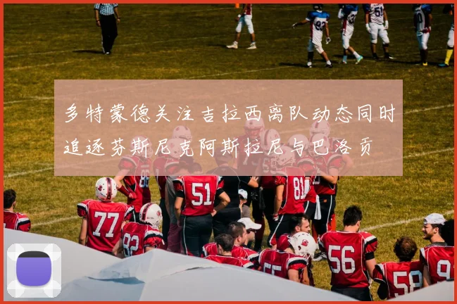 多特蒙德关注吉拉西离队动态同时追逐芬斯尼克阿斯拉尼与巴洛贡