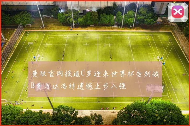 曼联官网报道C罗迎来世界杯告别战B费与达洛特遗憾止步八强