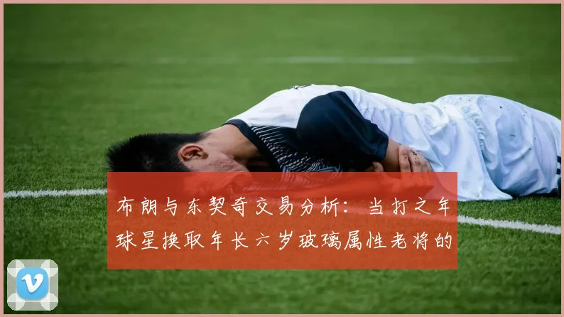 布朗与东契奇交易分析：当打之年球星换取年长六岁玻璃属性老将的利弊探讨
