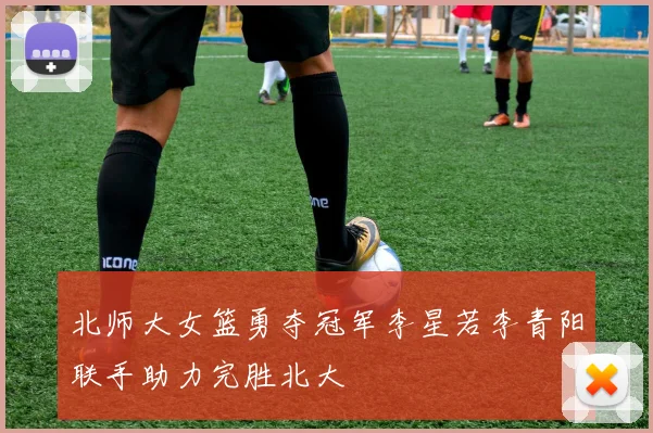 北师大女篮勇夺冠军李星若李青阳联手助力完胜北大