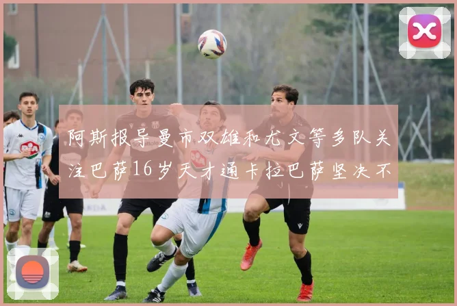 阿斯报导曼市双雄和尤文等多队关注巴萨16岁天才通卡拉巴萨坚决不放人
