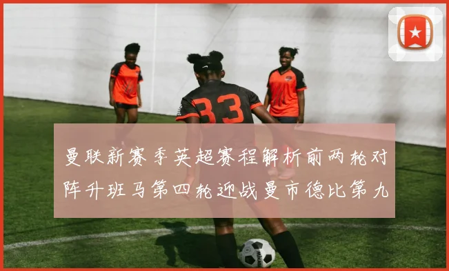 曼联新赛季英超赛程解析前两轮对阵升班马第四轮迎战曼市德比第九轮挑战蓝军