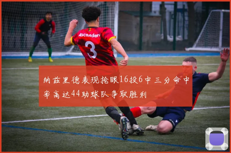 纳兹里德表现抢眼16投6中三分命中率高达44助球队争取胜利